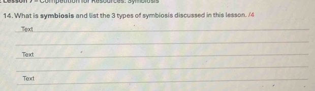 Lesson y = Competition for Resources: Symbiosis 
14. What is symbiosis and list the 3 types of symbiosis discussed in this lesson. /4 
Text 
_ 
_ 
_ 
Text 
_ 
_ 
_ 
Text 
_ 
_