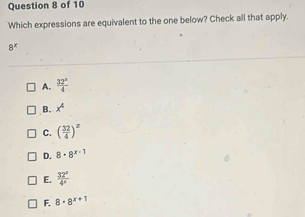 Which expressions are equivalent to the one below? Check all that apply.
8^x
A.  32^z/4 
B. x^4
C. ( 32/4 )^x
D. 8· 8^(x-1)
E.  32^x/4^x 
F. 8· 8^(x+1)