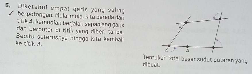 Diketahui empat garis yang saling 
berpotongan. Mula-mula, kita berada dari 
titik A, kemudian berjalan sepanjang garis 
dan berputar di titik yang diberi tanda. 
Begitu seterusnya hingga kita kembali 
ke titik A. 
Tentukan total besar sudut putaran yang 
dibuat.