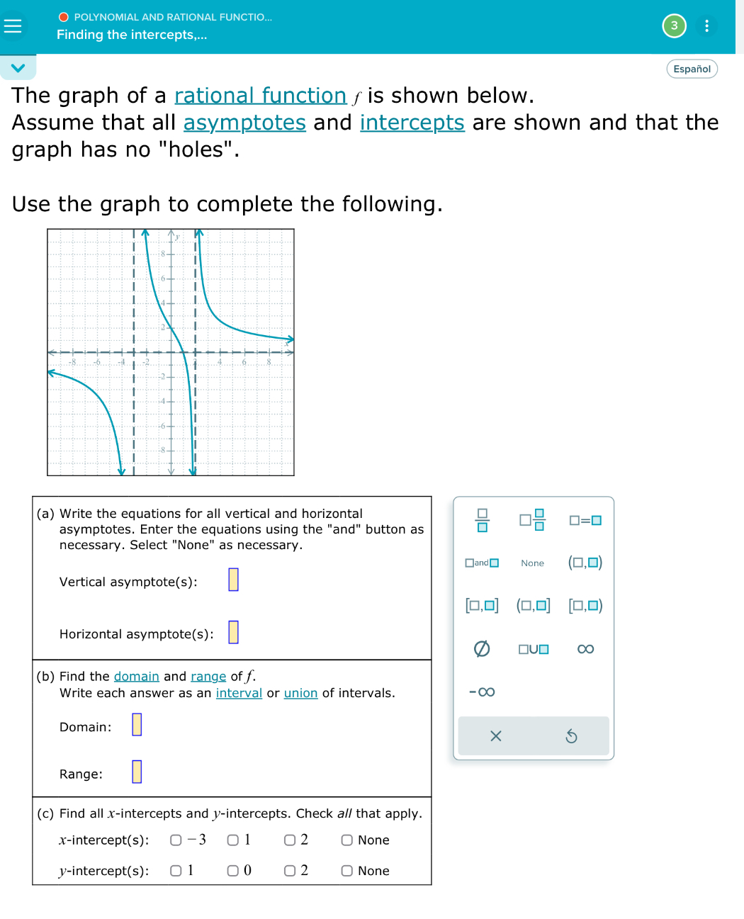 ○ POLYNOMIAL AND RATIONAL FUNCTIO...
:
Finding the intercepts,...
Español
The graph of a rational function / is shown below.
Assume that all asymptotes and intercepts are shown and that the
graph has no "holes".
Use the graph to complete the following.
(a) Write the equations for all vertical and horizontal
asymptotes. Enter the equations using the "an d' ' button as  □ /□   □  □ /□   □ =□
necessary. Select "None" as necessary.
□ and□ None (□ ,□ )
Vertical asymptote(s):
[□ ,□ ] (□ ,□ ] [□ ,□ )
Horizontal asymptote(s):
□ U□ ∞
(b) Find the domain and range of f.
Write each answer as an interval or union of intervals. ∞
Domain:
Range:
(c) Find all x-intercepts and y-intercepts. Check a// that apply.
x-intercept(s): -3 ) 1 2 None
y-intercept(s): 1 0 2 None