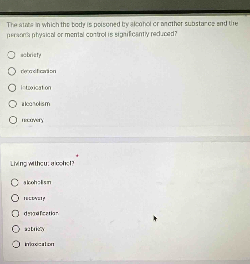The state in which the body is poisoned by alcohol or another substance and the
person's physical or mental control is significantly reduced?
sobriety
detoxification
intoxication
alcoholism
recovery
Living without alcohol?
alcoholism
recovery
detoxification
sobriety
intoxication