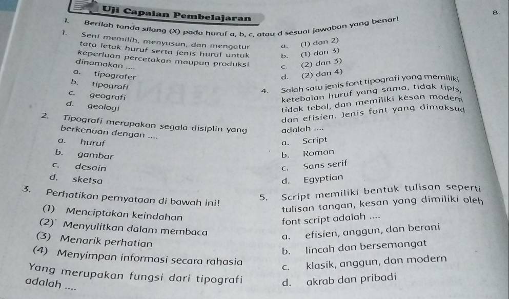 Uji Capaian Pembelajaran
1. Berilah tanda silang (X) pada huruf a. b. c. atau d sesuai jawaban yang benar!
1. Seni memilih, menyusun, dan mengatur a. (1) dan 2)
tata letak huruf serta jenis huruf untuk b. (1) dan 3)
keperluan percetakan maupun produksi c. (2) dan 3)
dinamakan ....
a. tipografer d. (2) dan 4)
b. tipografi
4. Salah satu jenis font tipografi yang memiliki
c. geografi
ketebalan huruf yang sama, tidak tipis,
d. geologi
tidak tebal, dan memiliki késan modern
dan efisien. Jenis font yang dimaksud
2. Tipografi merupakan segala disiplin yang adalah ....
berkenaan dengan ....
a. huruf a. Script
b. gambar
b. Roman
c. desain c. Sans serif
d. sketsa d. Egyptian
5. Script memiliki bentuk tulisan seperti
3. Perhatikan pernyataan di bawah ini!
tulisan tangan, kesan yang dimiliki oleh
(1) Menciptakan keindahan
font script adalah ....
(2) Menyulitkan dalam membaca
a. efisien, anggun, dan berani
(3) Menarik perhatian
b. lincah dan bersemangat
(4) Menyimpan informasi secara rahasia
c. klasik, anggun, dan modern
Yang merupakan fungsi dari tipografi d. akrab dan pribadi
adalah ....