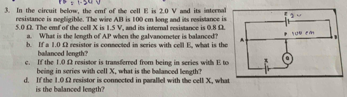 In the circuit below, the emf of the cell E is 2.0 V and its internal 
resistance is negligible. The wire AB is 100 cm long and its resistance is
5.0 Ω. The emf of the cell X is 1.5 V, and its internal resistance is 0.8 Ω. 
a. What is the length of AP when the galvanometer is balanced? 
b. If a 1.0 Ω resistor is connected in series with cell E, what is the 
balanced length? 
c. If the 1.0 Ω resistor is transferred from being in series with E t 
being in series with cell X, what is the balanced length? 
d. If the 1.0Ω resistor is connected in parallel with the cell X, wha 
is the balanced length?