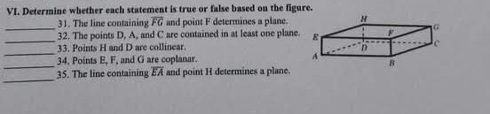 Determine whether each statement is true or false based on the figure. 
31. The line containing overline FG and point F determines a plane. 
__32. The points D, A, and C are contained in at least one plane. 
_ 
33. Points H and D are collinear. 
_ 
34. Points E, F, and G are coplanar. 
_ 
35. The line containing overline EA and point H determines a plane.