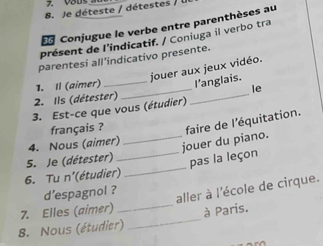 Je déteste / détestes / 
Conjugue le verbe entre parenthèses au 
présent de l’indicatif. / Coniuga il verbo tra 
parentesi all’indicativo presente. 
jouer aux jeux vidéo. 
_ 
1. Il (aimer)_ 
l’anglais. 
le 
2. Ils (détester) 
_ 
3. Est-ce que vous (étudier) 
français ? 
faire de l'équitation. 
4. Nous (aimer) 
_jouer du piano. 
_ 
5. Je (détester) 
_pas la leçon 
6. Tu n'(étudier) 
d'espagnol ? 
aller à l'école de cirque. 
7. Elles (aimer) 
_ 
8. Nous (étudier) _à Paris.