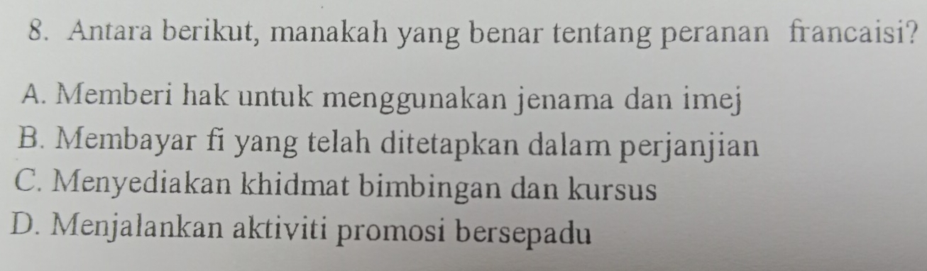 Antara berikut, manakah yang benar tentang peranan francaisi?
A. Memberi hak untuk menggunakan jenama dan imej
B. Membayar fi yang telah ditetapkan dalam perjanjian
C. Menyediakan khidmat bimbingan dan kursus
D. Menjalankan aktiviti promosi bersepadu