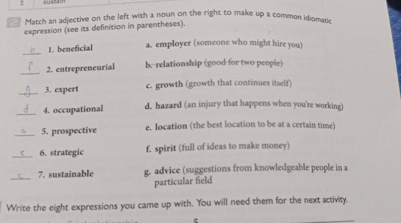 sustain
_ Match an adjective on the left with a noun on the right to make up a common idiomatic
expression (see its definition in parentheses).
1. beneficial
a. employer (someone who might hire you)
_
_2. entrepreneurial b. relationship (good for two people)
_3. expert
c. growth (growth that continues itself)
_4. occupational
d. hazard (an injury that happens when you’re working)
_5. prospective
e. Iocation (the best location to be at a certain time)
_6. strategic f. spirit (full of ideas to make money)
_
7. sustainable g. advice (suggestions from knowledgeable people in a
particular field
Write the eight expressions you came up with. You will need them for the next activity.
5