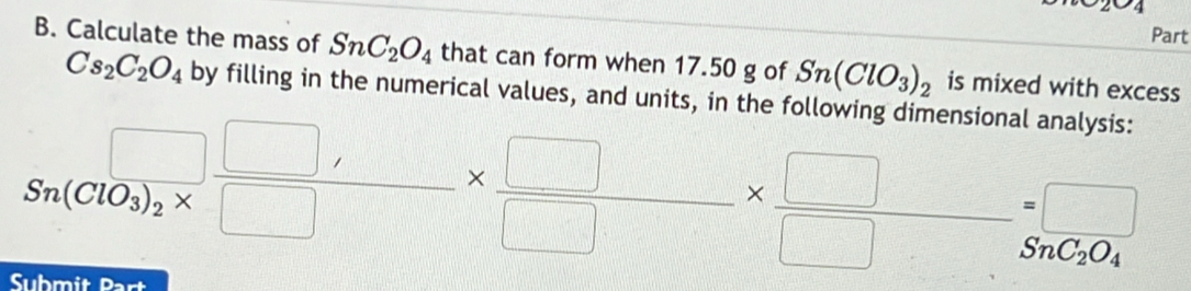 Calculate the mass of SnC_2O_4 that can form when 17.50 g of Sn(ClO_3)_2 is mixed with excess
Cs_2C_2O_4 by filling in the numerical values, and units, in the following dimensional analysis:
Sn(ClO_3)_2* □ *  □ /□  *  □ /□  =frac □ S_2O_4
Submit Part