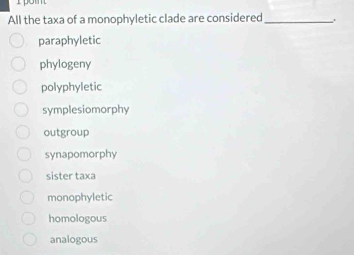 All the taxa of a monophyletic clade are considered_
paraphyletic
phylogeny
polyphyletic
symplesiomorphy
outgroup
synapomorphy
sister taxa
monophyletic
homologous
analogous