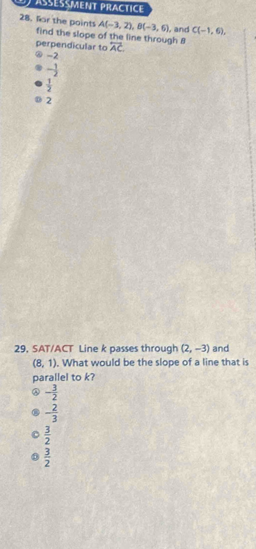 Asesçment Practice
28. far the points A(-3,2), B(-3,6) , and C(-1,6), 
find the slope of the line through B
perpendicular to overleftrightarrow AC.
-2
- 1/2 
 1/2 
2
29, SAT/ACT Line k passes through (2,-3) and
(8,1). What would be the slope of a line that is
parallel to k?
- 3/2 
- 2/3 
 3/2 
 3/2 