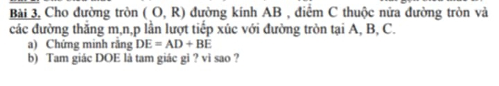 Bài 3, Cho đường tròn (O,R) đường kính AB , điểm C thuộc nửa đường tròn và 
các đường thắng m, n, p lần lượt tiếp xúc với đường tròn tại A, B, C. 
a) Chứng minh răng DE=AD+BE
b) Tam giác DOE là tam giác gì ? vì sao ?