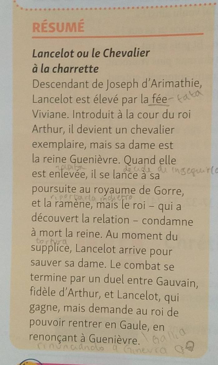 RÉSUmé 
Lancelot ou le Chevalier 
à la charrette 
Descendant de Joseph d’Arimathie, 
Lancelot est élevé par la fée 
Viviane. Introduit à la cour du roi 
Arthur, il devient un chevalier 
exemplaire, mais sa dame est 
la reine Guenièvre. Quand elle 
est enlevée, il se lance à sa 
poursuite au royaume de Gorre, 
et la ramène, mais le roi - qui a 
découvert la relation - condamne 
à mort la reine. Au moment du 
supplice, Lancelot arrive pour 
sauver sa dame. Le combat se 
termine par un duel entre Gauvain, 
fidèle d'Arthur, et Lancelot, qui 
gagne, mais demande au roi de 
pouvoir rentrer en Gaule, en 
renonçant à Guenièvre.