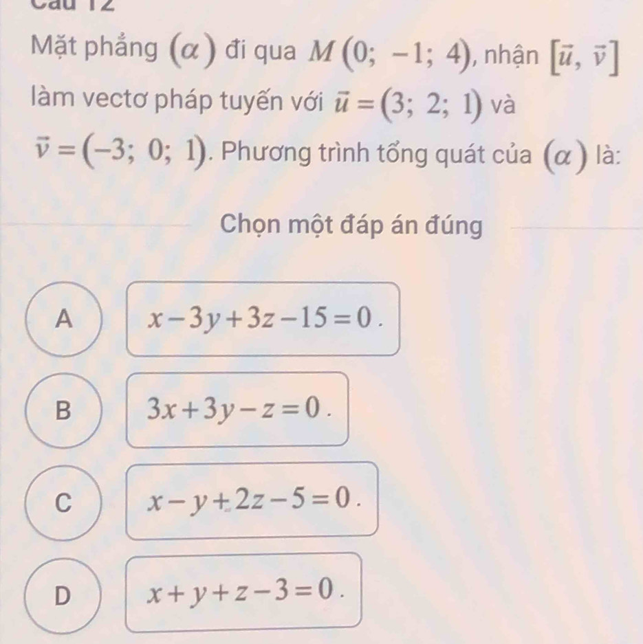 Cáu 12
Mặt phẳng (α) đi qua M(0;-1;4) , nhận [vector u,vector v]
làm vectơ pháp tuyến với vector u=(3;2;1) và
vector v=(-3;0;1). Phương trình tổng quát của (α) là:
Chọn một đáp án đúng
A x-3y+3z-15=0.
B 3x+3y-z=0.
C x-y+2z-5=0.
D x+y+z-3=0.