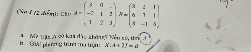 Cho A=beginpmatrix 3&0&1 -2&1&2 1&2&3endpmatrix , B=beginpmatrix 8&2&1 6&3&1 8&-1&6endpmatrix
a. Ma trận A có khả đảo không? Nếu có, tìm 4
b. Giải phương trình ma trận: X.A+2I=B