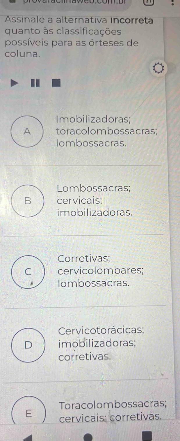 Assinale a alternativa incorreta
quanto às classificações
possíveis para as órteses de
coluna.
Imobilizadoras;
A toracolombossacras;
Iombossacras.
Lombossacras;
B cervicais;
imobilizadoras.
Corretivas;
C cervicolombares;
Iombossacras.
Cervicotorácicas;
D imobilizadoras;
corretivas.
Toracolombossacras;
E cervicais: corretivas.