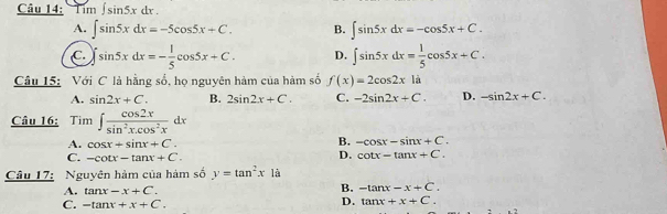 Tim ∈t sin 5xdx.
A. ∈t sin 5xdx=-5cos 5x+C. B. ∈t sin 5xdx=-cos 5x+C.
C. ∈t sin 5xdx=- 1/5 cos 5x+C. D. ∈t sin 5xdx= 1/5 cos 5x+C. 
Câu 15: Với C là hằng số, họ nguyên hàm của hàm số f(x)=2cos 2xla
A. sin 2x+C. B. 2sin 2x+C. C. -2sin 2x+C. D. -sin 2x+C. 
Câu 16: Tim ∈t  cos 2x/sin^2x.cos^2x dx
A. cos x+sin x+C.
B. -cos x-sin x+C.
C. -cot x-tan x+C.
D. cot x-tan x+C. 
Câu 17: Nguyên hàm của hàm số y=tan^2x1a
A. tan x-x+C.
B. -tan x-x+C.
C. -tan x+x+C.
D. tan x+x+C.