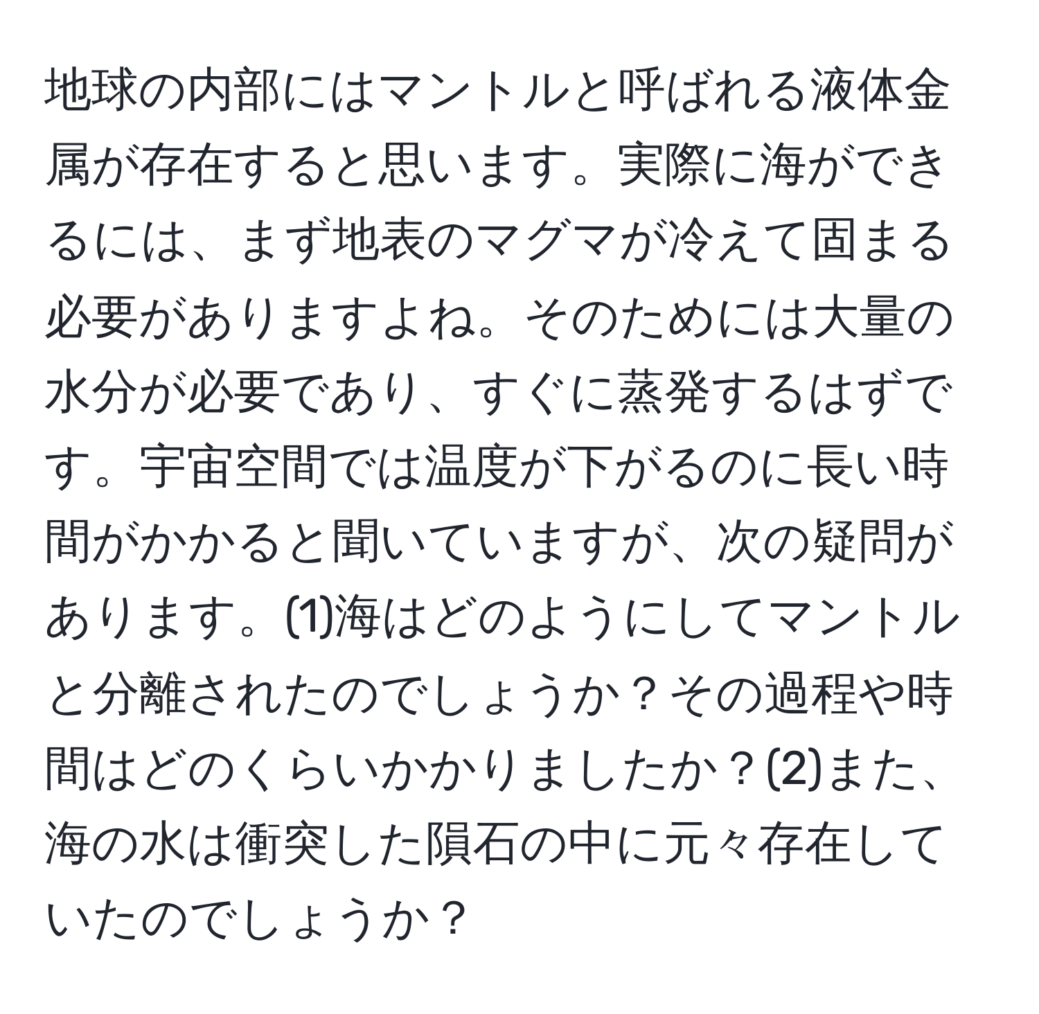 地球の内部にはマントルと呼ばれる液体金属が存在すると思います。実際に海ができるには、まず地表のマグマが冷えて固まる必要がありますよね。そのためには大量の水分が必要であり、すぐに蒸発するはずです。宇宙空間では温度が下がるのに長い時間がかかると聞いていますが、次の疑問があります。(1)海はどのようにしてマントルと分離されたのでしょうか？その過程や時間はどのくらいかかりましたか？(2)また、海の水は衝突した隕石の中に元々存在していたのでしょうか？