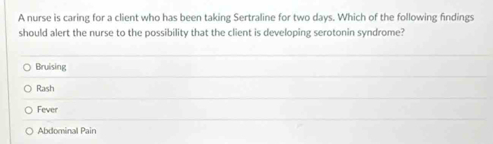 A nurse is caring for a client who has been taking Sertraline for two days. Which of the following findings
should alert the nurse to the possibility that the client is developing serotonin syndrome?
Bruising
Rash
Fever
Abdominal Pain