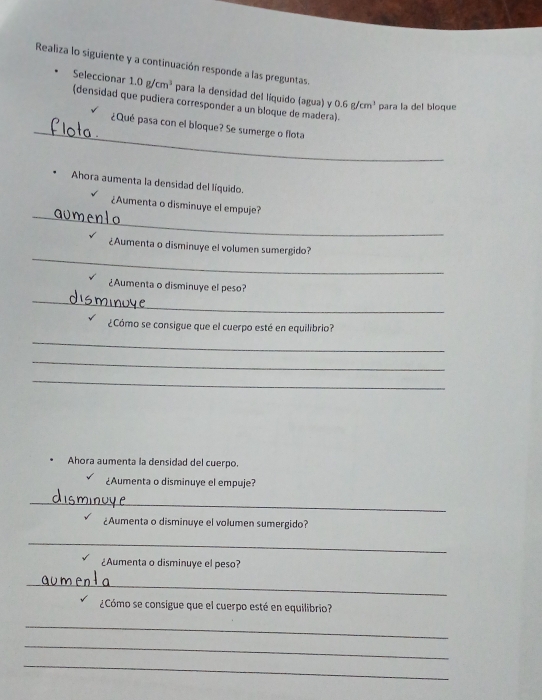 Realiza lo siguiente y a continuación responde a las preguntas. 
Seleccionar 1.0g/cm^3 para la densidad del liquido (agua) y 0.6g/cm^3 para la del bloque 
(densidad que pudiera corresponder a un bloque de madera). 
_ 
¿Qué pasa con el bloque? Se sumerge o flota 
Ahora aumenta la densidad del líquido. 
_ 
¿Aumenta o disminuye el empuje? 
_ 
¿Aumenta o disminuye el volumen sumergido? 
¿Aumenta o disminuye el peso? 
_ 
¿Cómo se consigue que el cuerpo esté en equilibrio? 
_ 
_ 
_ 
Ahora aumenta la densidad del cuerpo. 
¿Aumenta o disminuye el empuje? 
_ 
¿Aumenta o disminuye el volumen sumergido? 
_ 
¿Aumenta o disminuye el peso? 
_ 
¿Cómo se consigue que el cuerpo esté en equilibrio? 
_ 
_ 
_
