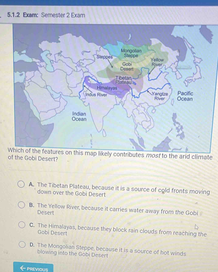 Exam: Semester 2 Exam
Mongolian
Steppes Steppe
Yellow
Gobi River
Desert
Tibetan
Plateau
Himalayas Pacific
Indus River Yangtze River Ocean
Indian
Ocean
Which of the features on this map likely contributes most to the arid climate
of the Gobi Desert?
A. The Tibetan Plateau, because it is a source of cold fronts moving
down over the Gobi Desert
B. The Yellow River, because it carries water away from the Gobi
Desert
C. The Himalayas, because they block rain clouds from reaching the
Gobi Desert
D. The Mongolian Steppe, because it is a source of hot winds
blowing into the Gobi Desert
PREVIOUS