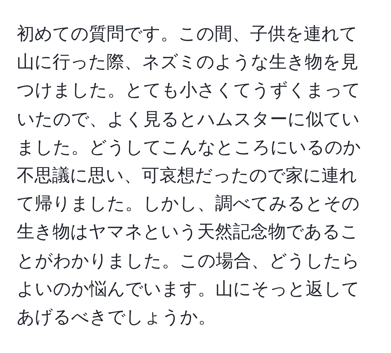 初めての質問です。この間、子供を連れて山に行った際、ネズミのような生き物を見つけました。とても小さくてうずくまっていたので、よく見るとハムスターに似ていました。どうしてこんなところにいるのか不思議に思い、可哀想だったので家に連れて帰りました。しかし、調べてみるとその生き物はヤマネという天然記念物であることがわかりました。この場合、どうしたらよいのか悩んでいます。山にそっと返してあげるべきでしょうか。