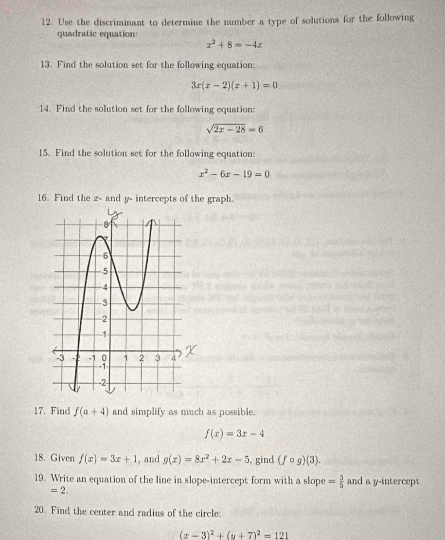 Use the discriminant to determine the number a type of solutions for the following 
quadratic equation:
x^2+8=-4x
13. Find the solution set for the following equation:
3x(x-2)(x+1)=0
14. Find the solution set for the following equation:
sqrt(2x-28)=6
15. Find the solution set for the following equation:
x^2-6x-19=0
16. Find the x - and y - intercepts of the graph. 
17. Find f(a+4) and simplify as much as possible.
f(x)=3x-4
18. Given f(x)=3x+1 , and g(x)=8x^2+2x-5 , gind (fcirc g)(3). 
19. Write an equation of the line in slope-intercept form with a slope = 3/5  and a y-intercept
=2. 
20. Find the center and radius of the circle:
(x-3)^2+(y+7)^2=121