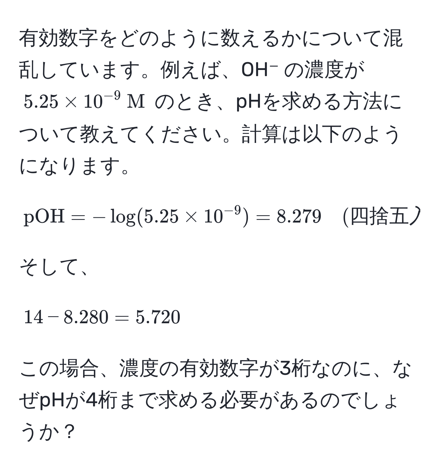 有効数字をどのように数えるかについて混乱しています。例えば、OH⁻ の濃度が $5.25 * 10^(-9)  M$ のとき、pHを求める方法について教えてください。計算は以下のようになります。  
[
pOH = -log(5.25 * 10^(-9)) = 8.279 quad (四捨五入) quad = 8.280  
]  
そして、  
[
14 - 8.280 = 5.720  
]  
この場合、濃度の有効数字が3桁なのに、なぜpHが4桁まで求める必要があるのでしょうか？