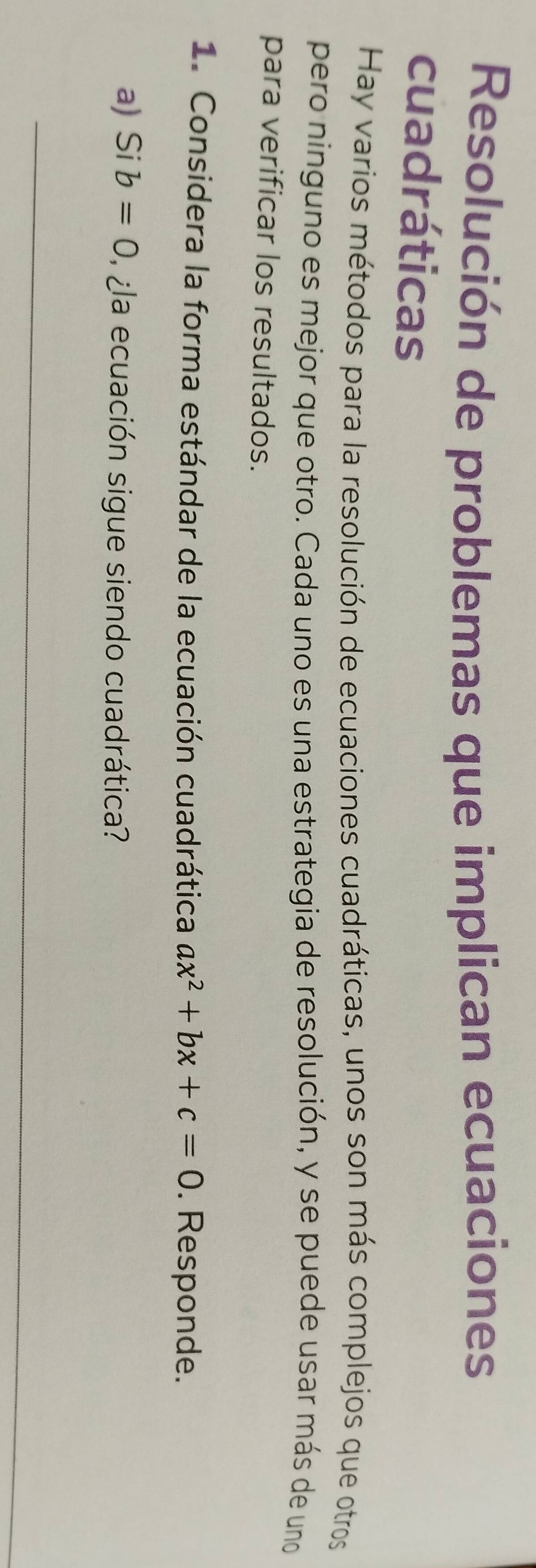 Resolución de problemas que implican ecuaciones 
cuadráticas 
Hay varios métodos para la resolución de ecuaciones cuadráticas, unos son más complejos que otros 
pero ninguno es mejor que otro. Cada uno es una estrategia de resolución, y se puede usar más de uno 
para verificar los resultados. 
1. Considera la forma estándar de la ecuación cuadrática ax^2+bx+c=0. Responde. 
a) Si b=0 la ecuación sigue siendo cuadrática? 
_