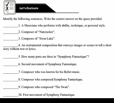 Let's Evaluate 
Identify the following sentences. Write the correct answer on the space provided. 
_1. A Musicians who performs with ability, technique, or personal style. 
_2. Composer of “Nutcracker”. 
_3. Composer of “Swan Lake”. 
_4. An instrumental composition that conveys images or scenes to tell a short 
story without text or lyrics. 
_5. How many parts are there in “Symphony Fantastique”? 
_6. Second movement of Symphony Fantastique. 
_7. Composer who was known for his Ballet music. 
_8. Composer who composed Symphony Fantastique. 
_9. Composer who composed “The Swan”. 
_10. First movement of Symphony Fantastique.