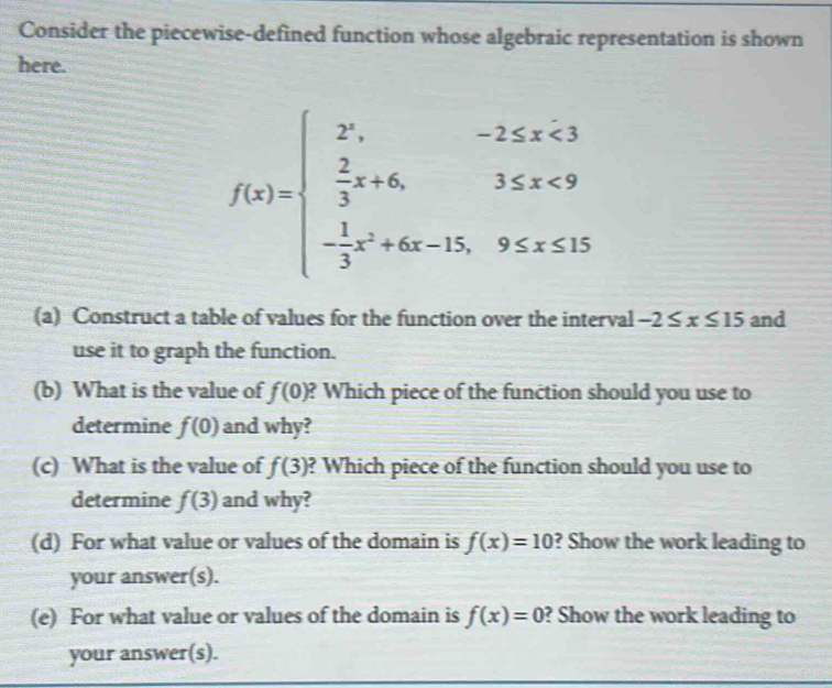 Consider the piecewise-defined function whose algebraic representation is shown 
here.
f(x)=beginarrayl 2^x,-2≤ x<3  2/3 x+6,3≤ x<9 - 1/3 x^2+6x-15,9≤ x≤ 15endarray.
(a) Construct a table of values for the function over the interval -2≤ x≤ 15 and 
use it to graph the function. 
(b) What is the value of f(0) ? Which piece of the function should you use to 
determine f(0) and why? 
(c) What is the value of f(3) ? Which piece of the function should you use to 
determine f(3) and why? 
(d) For what value or values of the domain is f(x)=10 ? Show the work leading to 
your answer(s). 
(e) For what value or values of the domain is f(x)=0 ? Show the work leading to 
your answer(s).