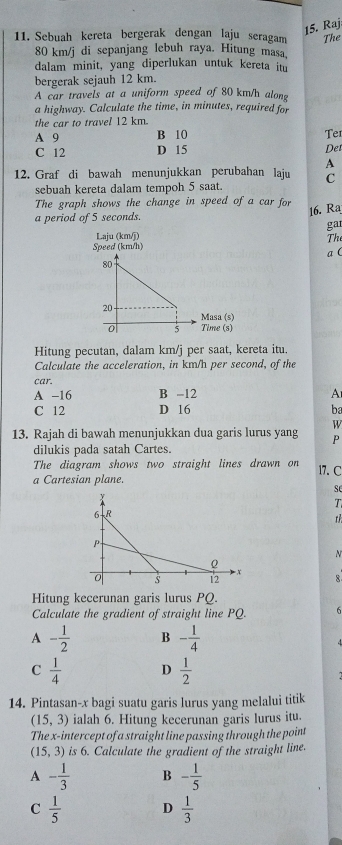 Raj
11. Sebuah kereta bergerak dengan laju seragam The
80 km/j di sepanjang lebuh raya. Hitung masa.
dalam minit, yang diperlukan untuk kereta im
bergerak sejauh 12 km.
A car travels at a uniform speed of 80 km/h alone
a highway. Calculate the time, in minutes, required for
the car to travel 12 km.
A 9 B 10
C 12 D 15 Der Ter
A
12. Graf di bawah menunjukkan perubahan laju C
sebuah kereta dalam tempoh 5 saat.
The graph shows the change in speed of a car for
16. Ra
a period of 5 seconds.
ga
Laju (km/j)
Th
Speed (km/h)
a (
Hitung pecutan, dalam km/j per saat, kereta itu.
Calculate the acceleration, in km/h per second, of the
car.
A -16 B -12 A
C 12 D 16 ba
W
13. Rajah di bawah menunjukkan dua garis lurus yang P
dilukis pada satah Cartes.
The diagram shows two straight lines drawn on
a Cartesian plane. 17. C
se
T

N
8
Hitung kecerunan garis lurus PQ.
Calculate the gradient of straight line PQ. 6
A - 1/2  B - 1/4 
4
C  1/4  D  1/2 
14. Pintasan- x bagi suatu garis lurus yang melalui titik
(15,3) ialah 6. Hitung kecerunan garis lurus itu.
The x-intercept of a straight line passing through the point
(15,3) is 6. Calculate the gradient of the straight line.
A - 1/3  B - 1/5 
C  1/5  D  1/3 