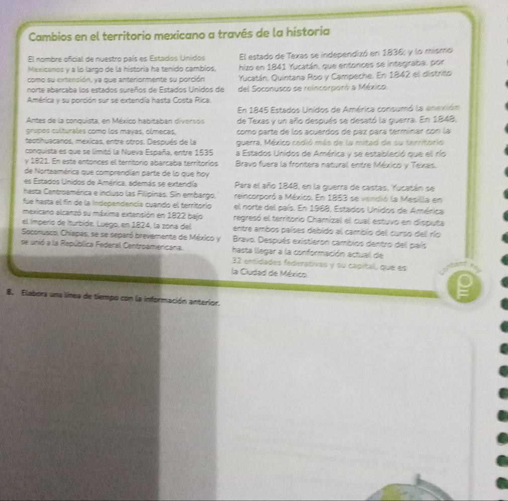 Cambios en el territorio mexicano a través de la historia
El nombre oficial de nuestro país es Estados Unidos El estado de Texas se independizó en 1836; y lo mismo
Mexicanos y a lo largo de la historía ha tenido cambios, hizo en 1841 Yucatán, que entonces se integraba, por
como su extensión, ya que anteriormente su porción Yucatán, Quintana Roo y Campeche. En 1842 el distrito
norte abarcaba los estados sureños de Estados Unidos de del Soconusco se reincorporó a México.
América y su porción sur se extendia hasta Costa Rica.
En 1845 Estados Unidos de América coneumó la anexión
Antes de la conquista, en México habitaban diversos de Texas y un año después se desató la guerra. En 1848,
grupos culturales como los mayas, olmecas, como parte de los acuerdos de paz para termínar con la
teotihuacanos, mexicas, entre otros. Después de la guerra, México cedió más de la mitad de su tarritorio
conquista es que se limitó la Nueva España, entre 1535 a Estados Unidos de América y se estableció que el río
y 1821. En este entonces el territorio abarcaba terrítorios  Bravo fuera la frontera natural entre México y Texas.
de Norteamérica que comprendían parte de lo que hoy
es Estados Unidos de América, además se extendía Para el año 1848, en la guerra de castas, Yucatán se
hasta Centroamérica e incluso las Filipinas. Sin embargo, reincorporó a México. En 1853 se vendió la Mesilla en
fue hasta el fin de la Independencía cuando el territorío el norte del país. En 1968, Estados Unidos de América
mexicano alcanzó su máxima extensión en 1822 bajo regresó el territorio Chamizal el cual estuvo en disputa
el Imperío de Iturbide. Luego, en 1824, la zona del entre ambos países debido al cambio del curso del río
Soconusco, Chiapas, se se separó brevemente de México y  Bravo. Después existieron cambios dentro del país
se unió a la República Federal Centroamericana. hasta llegar a la conformación actual de
32 entidades federativas y su capital, que es
la Ciudad de México.
8. Elabora una línea de tiempo con la información anterior.