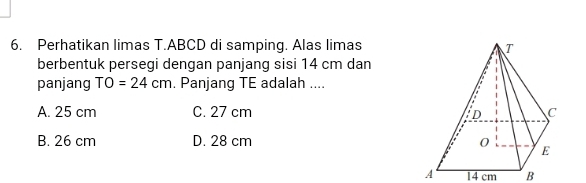 Perhatikan limas T. ABCD di samping. Alas limas
berbentuk persegi dengan panjang sisi 14 cm dan
panjang TO=24cm. Panjang TE adalah ....
A. 25 cm C. 27 cm
B. 26 cm D. 28 cm
A 14 cm B