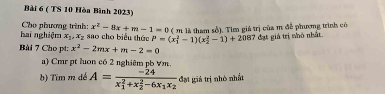 ( TS 10 Hòa Bình 2023) 
Cho phương trình: x^2-8x+m-1=0 ( m là tham số). Tìm giá trị của m đế phương trình có 
hai nghiệm x_1, x_2 sao cho biểu thức P=(x_1^(2-1)(x_2^2-1)+2087 đạt giá trị nhỏ nhất. 
Bài 7 Cho pt: x^2)-2mx+m-2=0
a) Cmr pt luon có 2 nghiêm pb ∀m. 
b) Tim m dế A=frac -24(x_1)^2+x_2^(2-6x_1)x_2 đạt giá trị nhỏ nhất