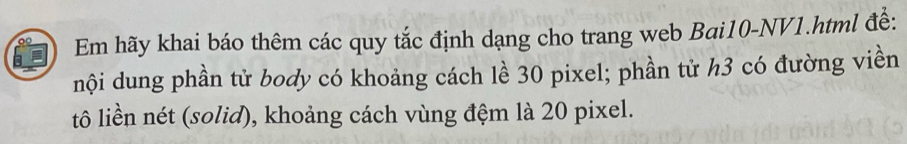 Em hãy khai báo thêm các quy tắc định dạng cho trang web Bai10-NV1.html đề: 
nội dung phần tử body có khoảng cách lề 30 pixel; phần tử h3 có đường viền 
tô liền nét (solid), khoảng cách vùng đệm là 20 pixel.