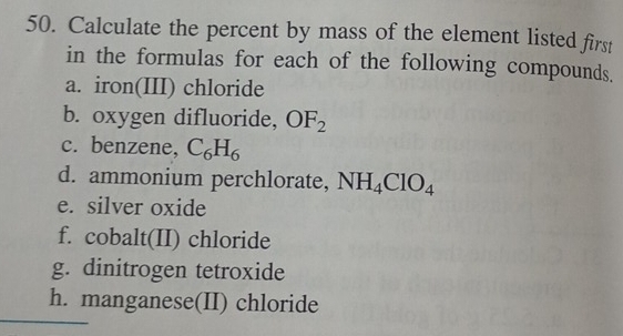 Calculate the percent by mass of the element listed first 
in the formulas for each of the following compounds. 
a. iron(III) chloride 
b. oxygen difluoride, OF_2
c. benzene, C_6H_6
d. ammonium perchlorate, NH_4ClO_4
e. silver oxide 
f. cobalt(II) chloride 
g. dinitrogen tetroxide 
h. manganese(II) chloride