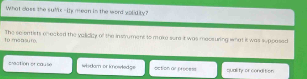 What does the suffix -ity mean in the word validity?
The scientists checked the validity of the instrument to make sure it was measuring what it was supposed
to measure.
creation or cause wisdom or knowledge action or process quality or condition