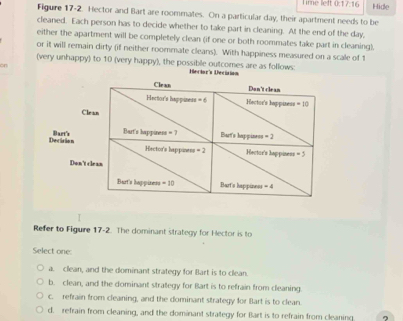 Time left 0: 7:16 Hide
Figure 17-2. Hector and Bart are roommates. On a particular day, their apartment needs to be
cleaned. Each person has to decide whether to take part in cleaning. At the end of the day,
either the apartment will be completely clean (if one or both roommates take part in cleaning),
or it will remain dirty (if neither roommate cleans). With happiness measured on a scale of 1
(very unhappy) to 10 (very happy), the possible outcomes are as follows:
on
Heckor's Decision
Refer to Figure 17-2. The dominant strategy for Hector is to
Select one:
a. clean, and the dominant strategy for Bart is to clean.
b. clean, and the dominant strategy for Bart is to refrain from cleaning.
c. refrain from cleaning, and the dominant strategy for Bart is to clean.
d. refrain from cleaning, and the dominant strategy for Bart is to refrain from cleaning