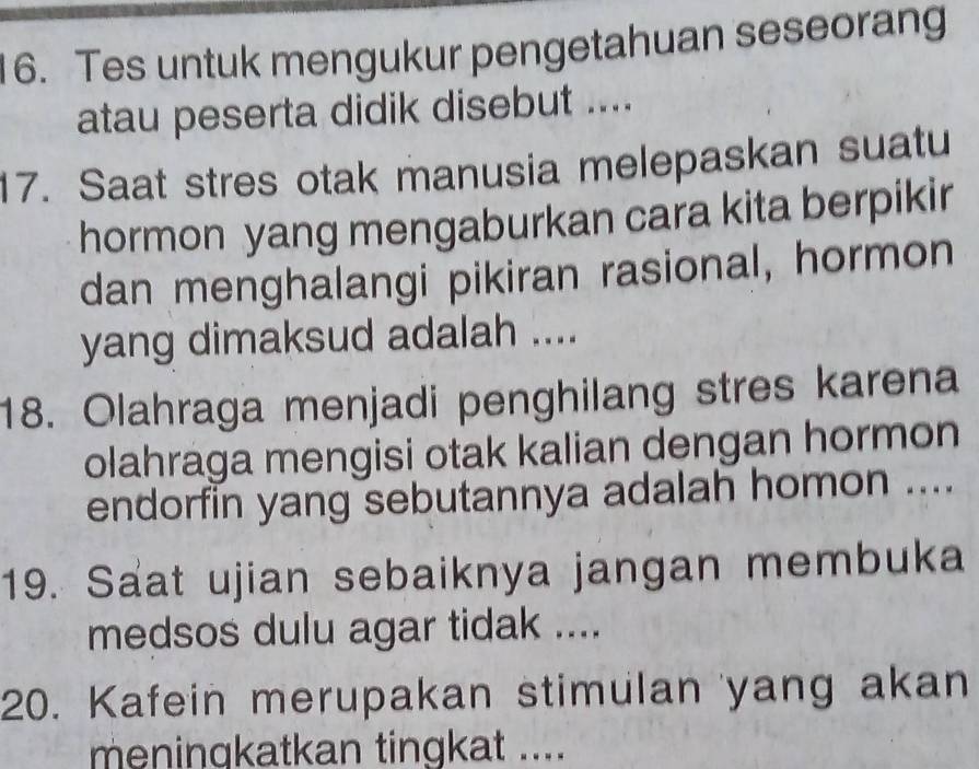 Tes untuk mengukur pengetahuan seseorang 
atau peserta didik disebut .... 
17. Saat stres otak manusia melepaskan suatu 
hormon yang mengaburkan cara kita berpikir 
dan menghalangi pikiran rasional, hormon 
yang dimaksud adalah .... 
18. Olahraga menjadi penghilang stres karena 
olahraga mengisi otak kalian dengan hormon 
endorfin yang sebutannya adalah homon .... 
19. Saat ujian sebaiknya jangan membuka 
medsos dulu agar tidak .... 
20. Kafein merupakan stimulan yang akan 
meningkatkan tingkat ....