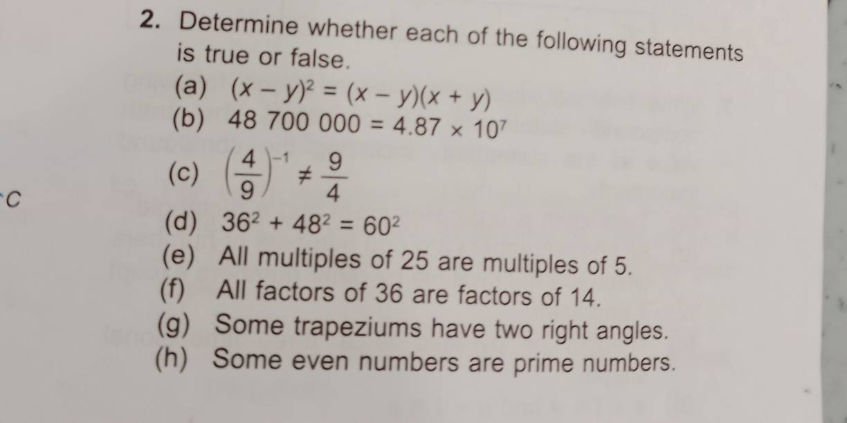 Determine whether each of the following statements 
is true or false. 
(a) (x-y)^2=(x-y)(x+y)
(b) 48700000=4.87* 10^7
(c) ( 4/9 )^-1!=  9/4 
C 
(d) 36^2+48^2=60^2
(e) All multiples of 25 are multiples of 5. 
(f) All factors of 36 are factors of 14. 
(g) Some trapeziums have two right angles. 
(h) Some even numbers are prime numbers.