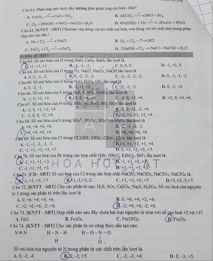 Phản ứng nào dưới đây không phải phản ứng oxi hoá - khử?
A. CaCO_3xrightarrow I°CaO+CO_2.
B. 2KClO_3xrightarrow t^o2KCl+3O_2.
C. Cl_2+2NaOHto NaCl+NaClO+H_2O. D. 4Fe(OH)_2+O_2to 2Fe_2O_3+4H_2O
Câu 62. [KNTT-SBT T] Chlorine vừa đóng vai trò chất oxi hóa, vừa đóng vai trò chất khử trong phản
ứng nào sau đây?
A. Na+Cl_2to NaCl B. H_2+Cl_2to HCl
C. FeCl_2+Cl_2to FeCl_3
D. 2NaOH+Cl_2to NaCl+NaClO+H_2O.
Mức độ HEU
Câu 63. Số oxi hóa của H trong NaH, CaH₂, Ba H_2 lần lượt là
( +1 +1, +1 B. -1,-1,-1 7 C. 0, 0, 0. D. -1, +1, 0.
Cầu 64. Số oxi hóa của O trong O2, Na₂O, Na₂O₂, NaOH lần lượt là
A. 0,-2, -1, -2. B,0, -2, -2, -2. C. -2, -2, -2, -2. D. 0, -1, -1, -2.
Câu 65. Số oxi hóa của O trong H_2O,H_2O_2,OF_2 lần lượt là
A. 0, -2, -1. B. -2,-1,+2_lambda +1 C.)2, -2, -2. D. 0, -1, +2.
Câu 66. Số oxi hóa của S trong H_2S,S,SO_2,H_2SO_4 lần lượt là
A. -1, 0, +1, +3. B.-2, 0, +4, +6. C. -2, 0, +2, +6. D. +2, 0, +4, +6.
Câu 67. Số oxi hóa của N trong NH₃, N_2,N_2O,NO,NO_2 lần lượt là
A. -3, 0, +1, +2, +4. 2 -2 → B. -3, 0, +2, -2, +4.
C. -3, 0, 0, +2, +4. Dy-3, +1, +1, +2, +4.
Câu 68. Số oxi hóa của S trong SO_3^((2-),HSO_3^-,SO_4^(2-) và HSOi lần lượt là
A. +4, +4, +6, +6. B. -2, -1, -2, -1.
C.)+4, +4, +4, +4. D. +6, +6, +6, +6.
Câu 69. Số oxi hóa của Cl trong Cl,ClO, ClOz, ClO3, ClO4 lần lượt là
A. -1, -1, -1, -1, -1. B.)-1, +1, +2, +3, +4.
C. -1, +1, +3, +5, +7. D. 0, +1, +2, +5, +7.
Câu 70. Số oxi hóa của Br trong các hợp chất HBr, HBrQ, KBrQ3, BrF3 lần lượt là:
-1, +1, +1, +3. B. -1, +1, +2, +3
C. -1, +1, +5, +3. D. +1, +1, +5, +3.
Câu 1. [CD - SBT] Số oxi hóa của Cl trong các hợp chất NaClO, NaO ClO_2),NaClO_3, ,NaClO_4 là
-1, +3, +5, +7 B,+1,-3,+5,-2. C. +1, +3, +5, +7 D.+1,+3,-5,+7.
Câu 72. [KNTT - SBT] Cho các phân tử sau: H_2S,SO_3,CaSO_4, Na₂S. H_2SO_4. Số oxi hoá của nguyên
tử S trong các phân tử trên lần lượt là
A. 0; +6; +4; +4; +6. B. 0; +6; +4; +2; +6.
C. +2; +6; +6; -2; +6. D. -2; +6; +6; -2; +6.
Câu 73. [KNTT - SBT] Hợp chất nào sau đây chứa hai loại nguyên tử iron với số ọxi h voa+2va+3
A. FeO. B. Fe_3O_4. C. Fe(OH)_3. D Fe_2O_3.
Câu 74. [KNTT - SBT] Cho các phân tử có công thức cầu tạo sau:
Nequiv N H-N-H H-O-N=O
H
o 。
Số oxi hóa của nguyên tử N trong phân tử các chất trên lần lượt là
A. 0; -3; -4 B. 0; -3; +5 C. -3; -3; +4. D. 0; -3; +5.