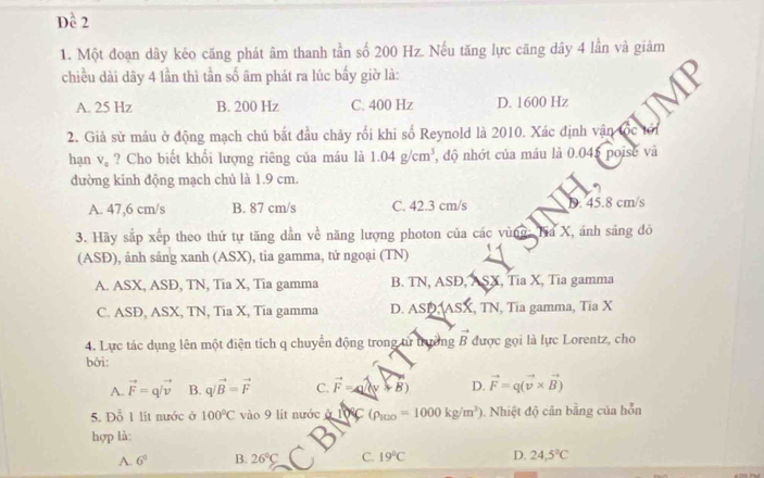 Dề 2
1. Một đoạn dây kéo căng phát âm thanh tần số 200 Hz. Nếu tăng lực căng dây 4 lần và giảm
chiều dài dây 4 lần thì tần số âm phát ra lúc bấy giờ là:
A. 25 Hz B. 200 Hz C. 400 Hz D. 1600 Hz V 1
2. Giả sử máu ở động mạch chủ bắt đầu chảy rối khi số Reynold là 2010. Xác định vận tốc tới
hạn V_c ? Cho biết khối lượng riêng của máu là 1.04g/cm^3 , độ nhớt của máu là 0.045 poise và
đường kinh động mạch chủ là 1.9 cm.
A. 47,6 cm/s B. 87 cm/s C. 42.3 cm/s D. 45.8 cm/s
3. Hãy sắp xếp theo thứ tự tăng dần về năng lượng photon của các vùng: Ha X, ánh sáng đỏ
(ASĐ), ánh sáng xanh (ASX), tia gamma, tử ngoại (TN)
A. ASX, ASĐ, TN, Tia X, Tia gamma B. TN, ASD, ASX, Tia X, Tia gamma
C. ASĐ, ASX, TN, Tia X, Tia gamma D. △ St Asx , TN, Tia gamma, Tia X
4. Lực tác dụng lên một điện tích q chuyển động trong tử trường vector B được gọi là lực Lorentz, cho
bởi:
A. vector F=qvector /v B. q/vector B=vector F C. vector F=(lambda y+vector B) D. vector F=q(vector v* vector B)
5. Đỗ 1 lít nước ở 100°C vào 9 lit nước aIDO (rho _100=1000kg/m^3) Nhiệt độ cân bằng của hỗn
hợp là:
A. 6^0 B. 26°C C. 19°C D. 24,5°C