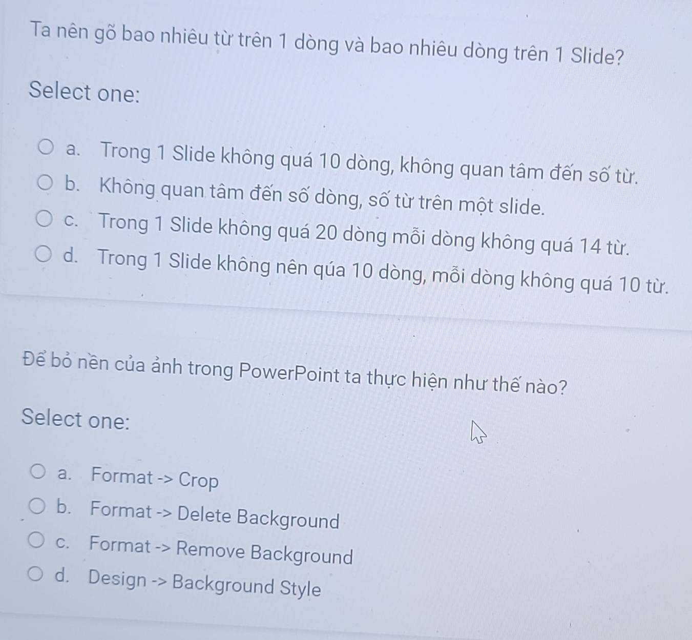 Ta nên gõ bao nhiêu từ trên 1 dòng và bao nhiêu dòng trên 1 Slide?
Select one:
a. Trong 1 Slide không quá 10 dòng, không quan tâm đến số từ.
b. Không quan tâm đến số dòng, số từ trên một slide.
c. Trong 1 Slide không quá 20 dòng mỗi dòng không quá 14 từ.
d. Trong 1 Slide không nên qúa 10 dòng, mỗi dòng không quá 10 từ.
Để bỏ nền của ảnh trong PowerPoint ta thực hiện như thế nào?
Select one:
a. Format -> Crop
b. Format -> Delete Background
c. Format -> Remove Background
d. Design -> Background Style