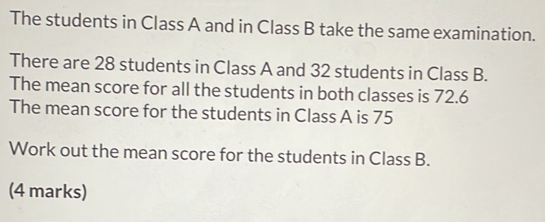 The students in Class A and in Class B take the same examination.
There are 28 students in Class A and 32 students in Class B.
The mean score for all the students in both classes is 72.6
The mean score for the students in Class A is 75
Work out the mean score for the students in Class B.
(4 marks)