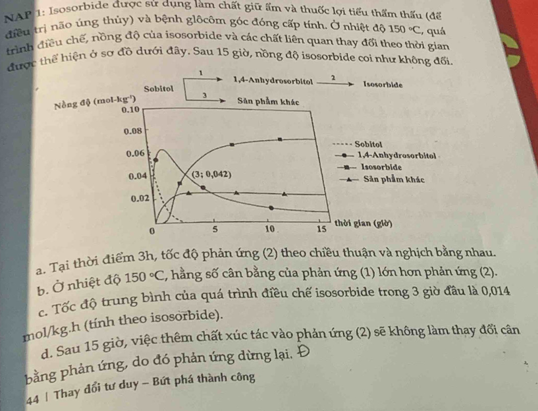 NAP 1: Isosorbide được sử dụng làm chất giữ ẩm và thuốc lợi tiểu thẩm thấu (để
điều trị não úng thủy) và bệnh glôcôm góc đóng cấp tính. Ở nhiệt độ 150°C , quá
trình điều chế, nồng độ của isosorbide và các chất liên quan thay đổi theo thời gian
được thể hiện ở sơ đồ dưới đây. Sau 15 giờ, nồng độ isosorbide coi như không đối.
a. Tại thời điểm 3h, tốc độ phản ứng (2) theo chiều thuận và nghịch bằng nhau.
b. Ở nhiệt độ 150°C , hằng số cân bằng của phản ứng (1) lớn hơn phản ứng (2).
c. Tốc độ trung bình của quá trình điều chế isosorbide trong 3 giờ đầu là 0,014
mol/kg.h (tính theo isosorbide).
d. Sau 15 giờ, việc thêm chất xúc tác vào phản ứng (2) sẽ không làm thay đổi cân
bằng phản ứng, do đó phản ứng dừng lại.
44 | Thay đổi tư duy - Bứt phá thành công