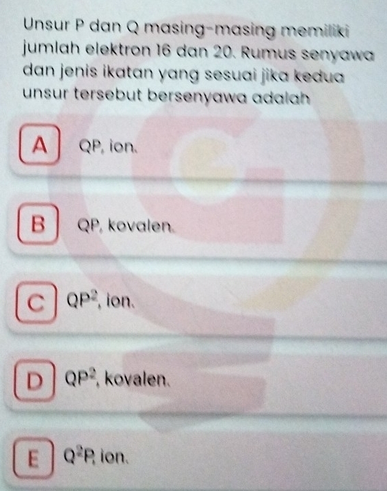 Unsur P dan Q masing-masing memiliki
jumlah elektron 16 dan 20. Rumus senyawa
dan jenis ikatan yang sesuai jika kedua 
unsur tersebut bersenyawa adalah .
A QP, ion.
B QP, kovalen.
C QP^2 , ion.
D QP^2 , kovalen.
E Q^2P, ion.