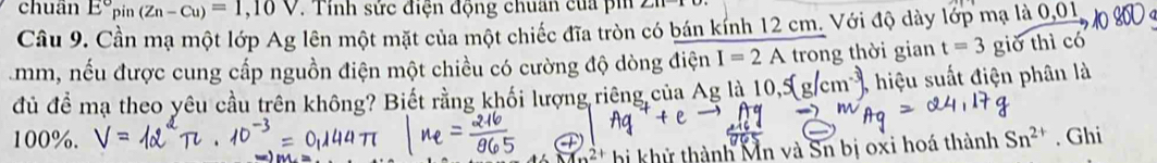 chuân E°pin(Zn-Cu)=1,10V. Tính sức điện động chuan của pin ∠ an^-
Cầu 9. Cần mạ một lớp Ag lên một mặt của một chiếc đĩa tròn có bán kính 12 cm. Với độ dày lớp mạ là 0,01,
mm, nếu được cung cấp nguồn điện một chiều có cường độ dòng điện I=2A trong thời gian t=3 giờ thì có 
đủ để mạ theo yêu cầu trên không? Biết rằng khối lượng riêng của Ag là 10 , hiệu suất điện phân là
100%. Sn^(2+). Ghi 
hị khử thành Mn và Sn bị oxi hoá thành