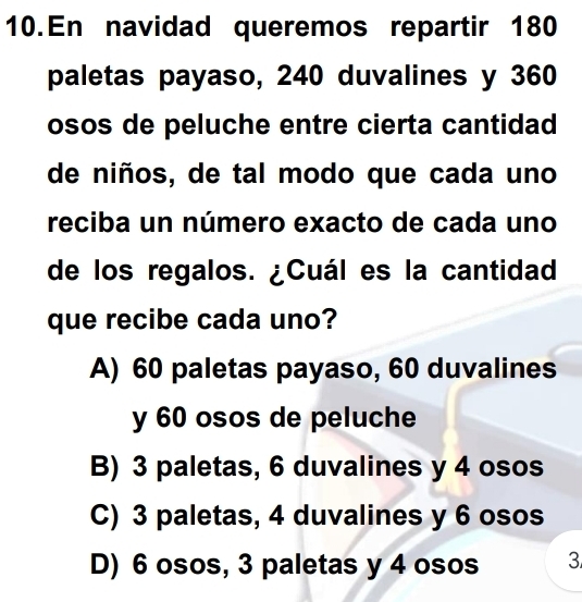 En navidad queremos repartir 180
paletas payaso, 240 duvalines y 360
osos de peluche entre cierta cantidad
de niños, de tal modo que cada uno
reciba un número exacto de cada uno
de los regalos. ¿Cuál es la cantidad
que recibe cada uno?
A) 60 paletas payaso, 60 duvalines
y 60 osos de peluche
B) 3 paletas, 6 duvalines y 4 osos
C) 3 paletas, 4 duvalines y 6 osos
D) 6 osos, 3 paletas y 4 osos 3