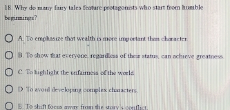 Why do many fairy tales feature protagonists who start from humble
beginnings?
A. To emphasize that wealth is more important than character
B. To show that everyone, regardless of their status, can achieve greatness.
C. To highlight the unfaimess of the world
D. To avoid developing complex characters.
E. To shift focus away from the story's contlict.