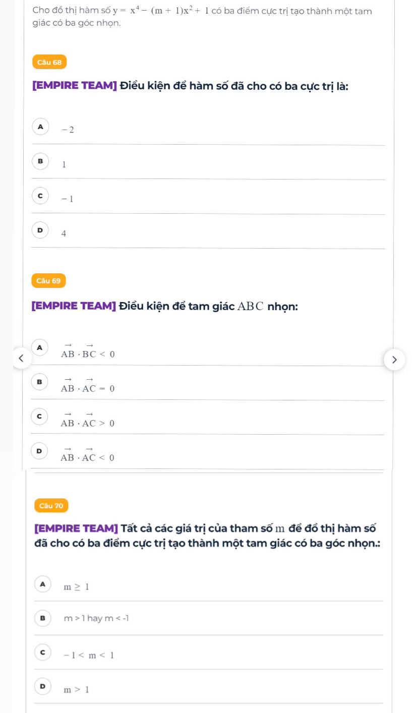 Cho đồ thị hàm số y=x^4-(m+1)x^2+1 có ba điểm cực trị tạo thành một tam
giác có ba góc nhọn.
Câu 68
[EMPIRE TEAM] Điều kiện để hàm số đã cho có ba cực trị là:
A 1 -2
B 1
C -1
D 4
Câu 69
[EMPIRE TEAM] Điều kiện để tam giác ABC nhọn:
A vector AB· vector BC<0</tex>
B vector AB· vector AC=0
C vector AB· vector AC>0
D vector AB· vector AC<0</tex> 
Câu 70
[EMPIRE TEAM] Tất cả các giá trị của tham số m để đồ thị hàm số
đã cho có ba điểm cực trị tạo thành một tam giác có ba góc nhọn.:
A m≥ 1
B m>1h a ym
c -1
D m>1